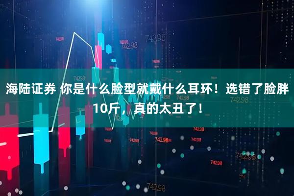 海陆证券 你是什么脸型就戴什么耳环！选错了脸胖10斤，真的太丑了！