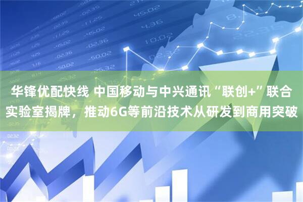 华锋优配快线 中国移动与中兴通讯“联创+”联合实验室揭牌，推动6G等前沿技术从研发到商用突破