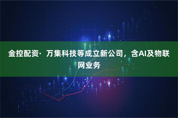 金控配资·  万集科技等成立新公司，含AI及物联网业务