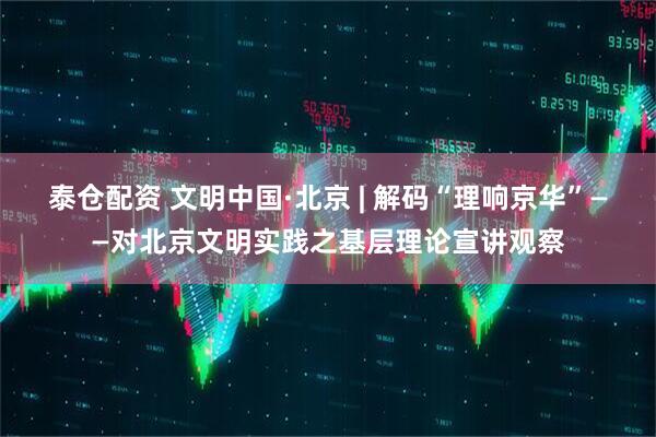 泰仓配资 文明中国·北京 | 解码“理响京华”——对北京文明实践之基层理论宣讲观察