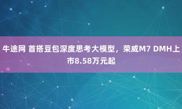 牛途网 首搭豆包深度思考大模型，荣威M7 DMH上市8.58万元起