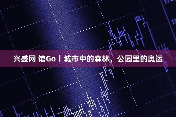 兴盛网 馆Go丨城市中的森林，公园里的奥运