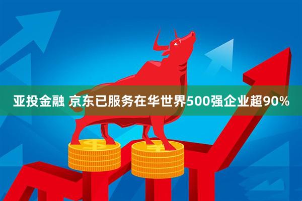 亚投金融 京东已服务在华世界500强企业超90%