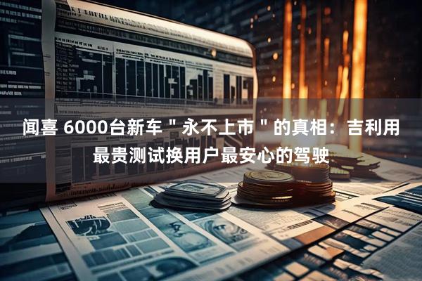 闻喜 6000台新车＂永不上市＂的真相：吉利用最贵测试换用户最安心的驾驶