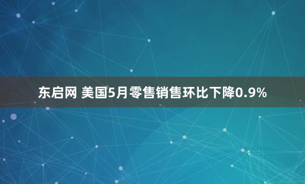 东启网 美国5月零售销售环比下降0.9%