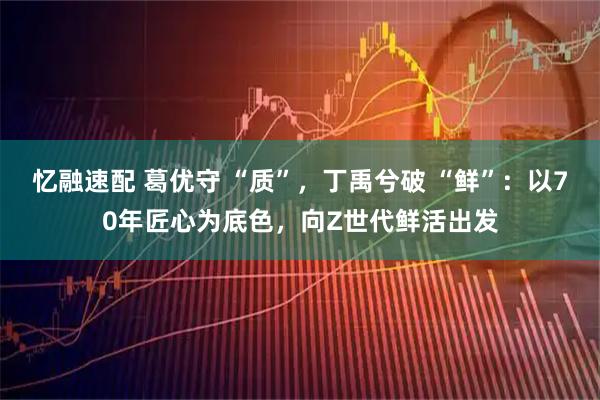 忆融速配 葛优守 “质”，丁禹兮破 “鲜”：以70年匠心为底色，向Z世代鲜活出发