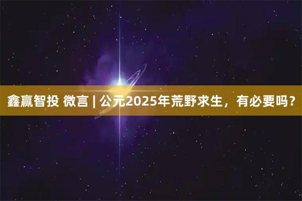 鑫赢智投 微言 | 公元2025年荒野求生，有必要吗？