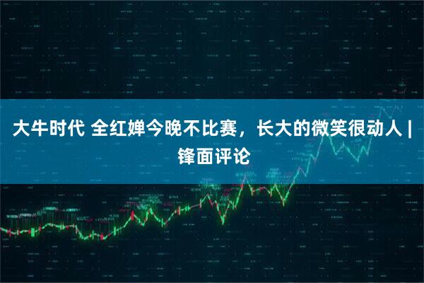 大牛时代 全红婵今晚不比赛，长大的微笑很动人 | 锋面评论