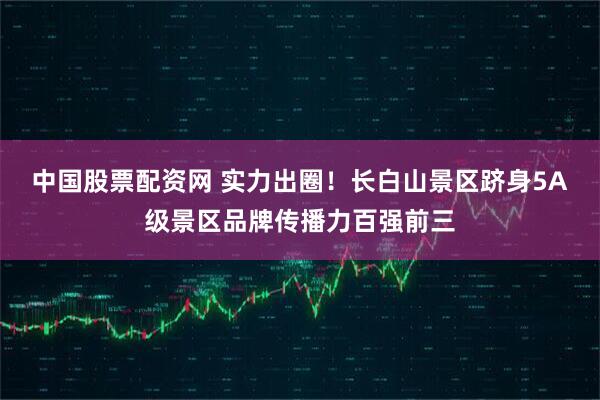 中国股票配资网 实力出圈！长白山景区跻身5A级景区品牌传播力百强前三