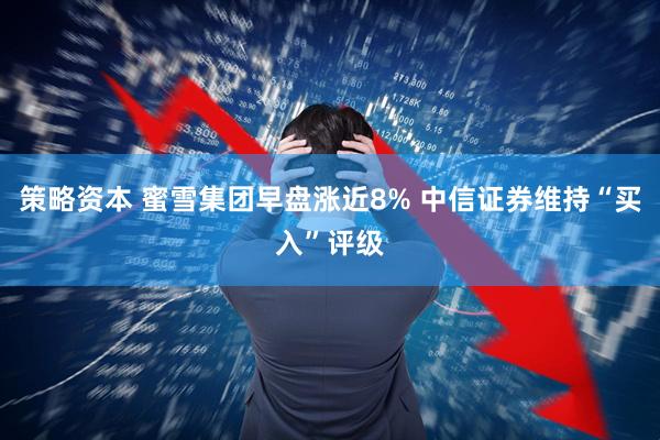 策略资本 蜜雪集团早盘涨近8% 中信证券维持“买入”评级