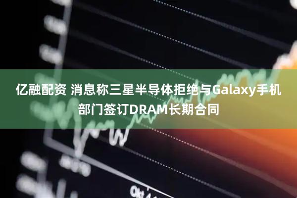 亿融配资 消息称三星半导体拒绝与Galaxy手机部门签订DRAM长期合同
