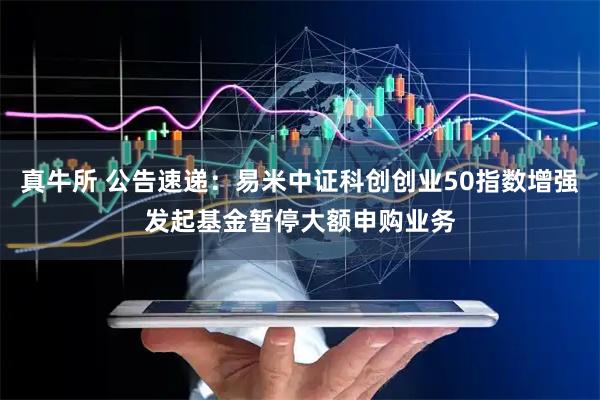真牛所 公告速递：易米中证科创创业50指数增强发起基金暂停大额申购业务