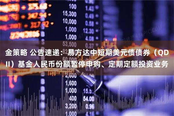 金策略 公告速递：易方达中短期美元债债券（QDII）基金人民币份额暂停申购、定期定额投资业务