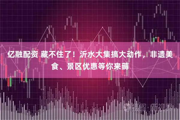 亿融配资 藏不住了！沂水大集搞大动作，非遗美食、景区优惠等你来薅