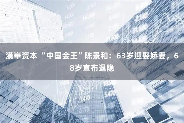 漢崋资本 “中国金王”陈景和：63岁迎娶娇妻，68岁宣布退隐