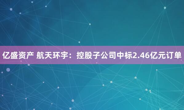 亿盛资产 航天环宇：控股子公司中标2.46亿元订单