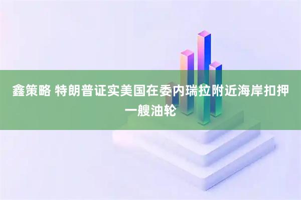 鑫策略 特朗普证实美国在委内瑞拉附近海岸扣押一艘油轮