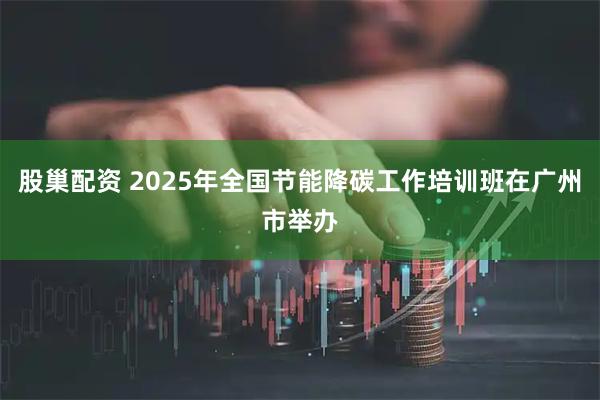 股巢配资 2025年全国节能降碳工作培训班在广州市举办