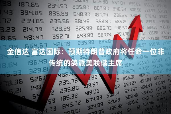 金信达 富达国际：预期特朗普政府将任命一位非传统的鸽派美联储主席