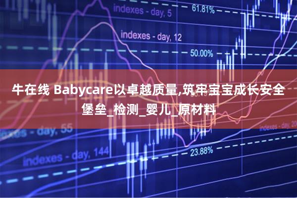 牛在线 Babycare以卓越质量,筑牢宝宝成长安全堡垒_检测_婴儿_原材料