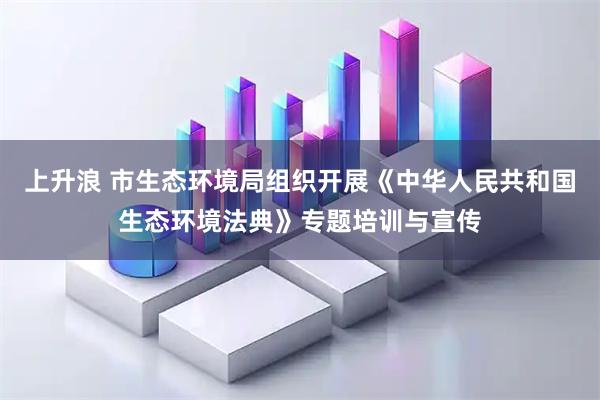 上升浪 市生态环境局组织开展《中华人民共和国生态环境法典》专题培训与宣传