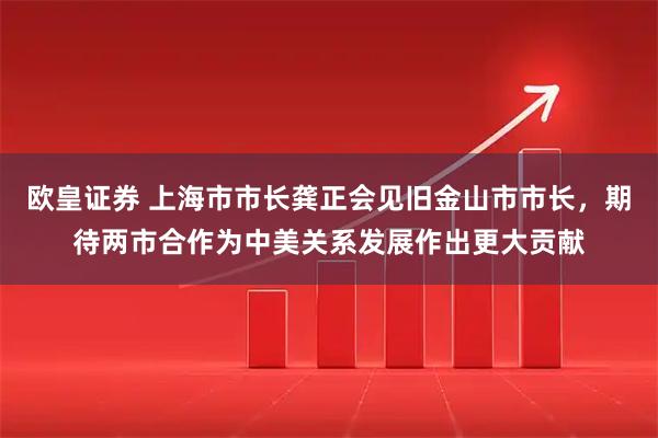 欧皇证券 上海市市长龚正会见旧金山市市长，期待两市合作为中美关系发展作出更大贡献