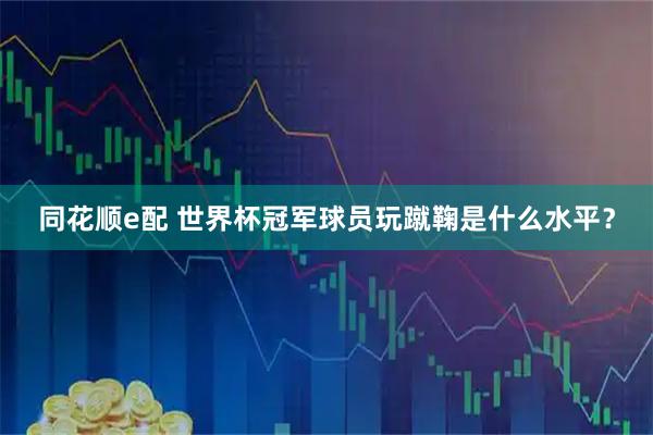 同花顺e配 世界杯冠军球员玩蹴鞠是什么水平？