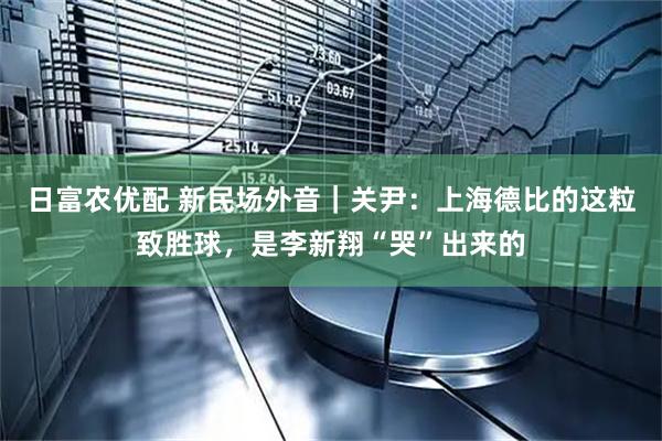 日富农优配 新民场外音｜关尹：上海德比的这粒致胜球，是李新翔“哭”出来的